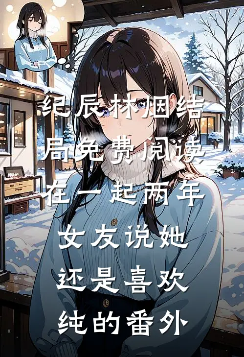 纪辰林烟结局免费阅读在一起两年，女友说她还是喜欢纯的番外