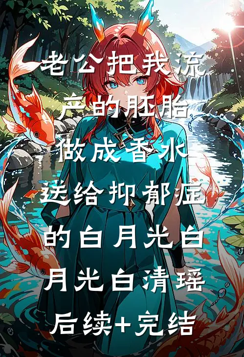 老公把我流产的胚胎做成香水，送给抑郁症的白月光白月光白清瑶后续+完结