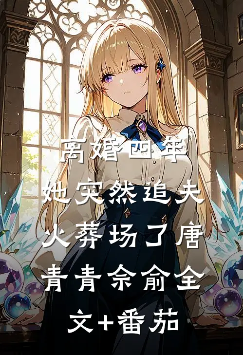 离婚四年，她突然追夫火葬场了唐青青佘俞全文+番茄