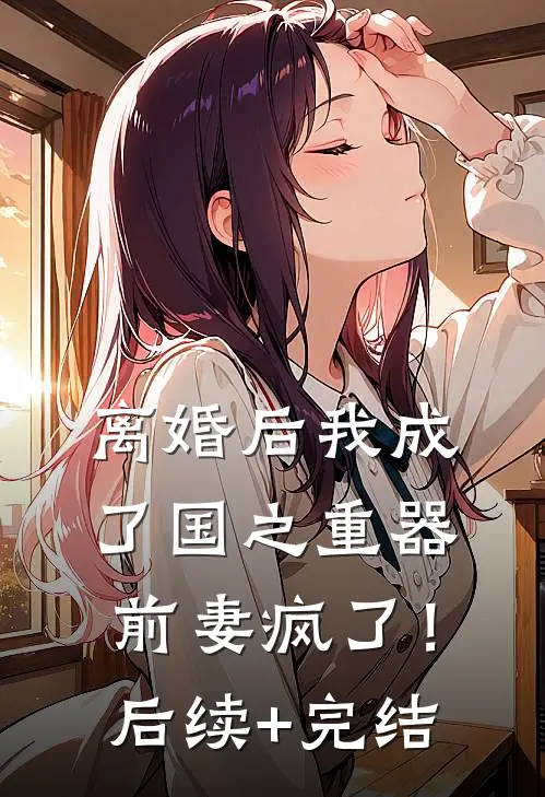 离婚后我成了国之重器，前妻疯了！后续+完结