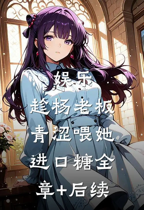 娱乐：趁杨老板青涩喂她进口糖全章+后续