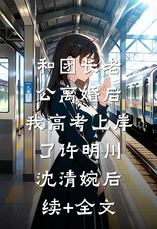 和团长老公离婚后，我高考上岸了许明川沈清婉后续+全文