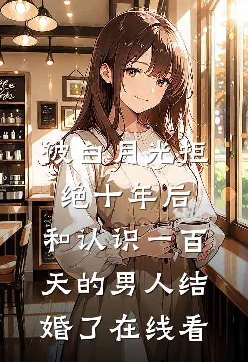 被白月光拒绝十年后，和认识一百天的男人结婚了在线看
