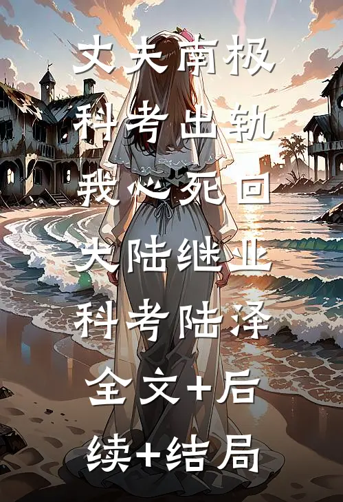 丈夫南极科考出轨，我心死回大陆继业科考陆泽:全文+后续+结局