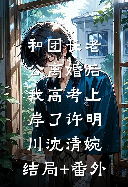 和团长老公离婚后，我高考上岸了许明川沈清婉:结局+番外