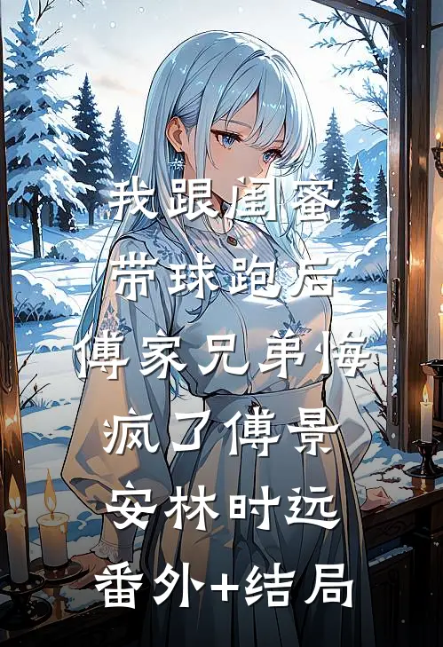 我跟闺蜜带球跑后，傅家兄弟悔疯了傅景安林时远:(番外)+(结局)