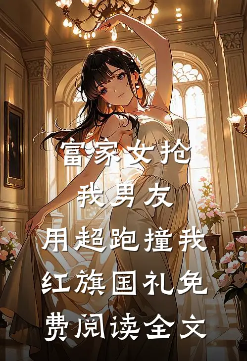 富家女抢我男友，用超跑撞我红旗国礼免费阅读全文