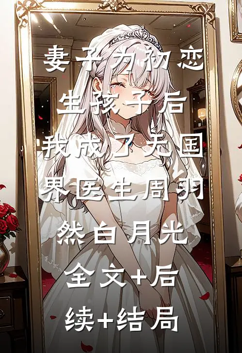 妻子为初恋生孩子后，我成了无国界医生周羽然白月光全文+后续+结局