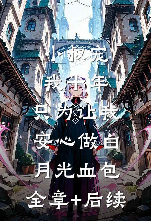 小叔宠我十年，只为让我安心做白月光血包:全章+后续