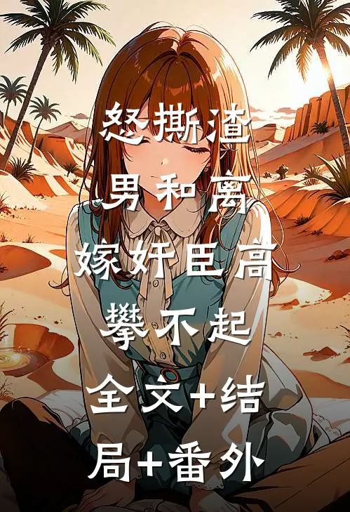怒撕渣男和离，嫁奸臣高攀不起:全文+结局+番外