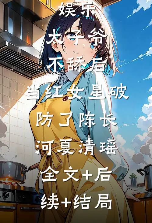 娱乐：太子爷不舔后，当红女星破防了陈长河夏清瑶:全文+后续+结局