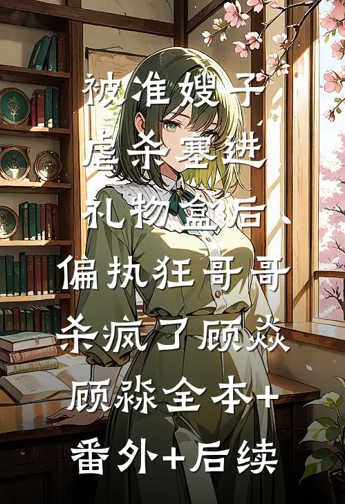 被准嫂子虐杀塞进礼物盒后，偏执狂哥哥杀疯了顾焱顾淼全本+番外+后续