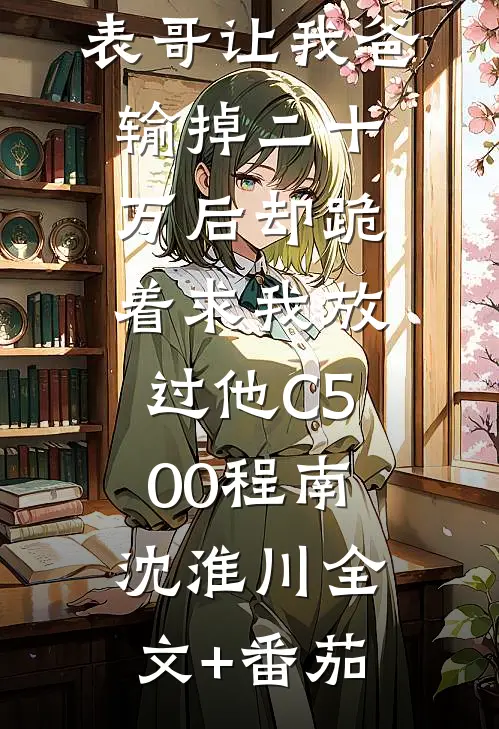 元宵节，表哥让我爸输掉二十万后却跪着求我放过他C500程南沈淮川全文+番茄