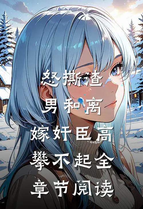 怒撕渣男和离，嫁奸臣高攀不起全章节阅读