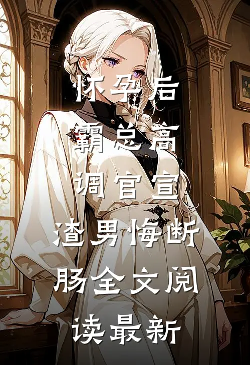 怀孕后，霸总高调官宣，渣男悔断肠全文阅读最新