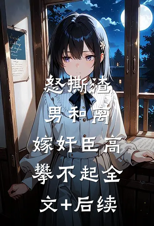 怒撕渣男和离，嫁奸臣高攀不起全文+后续