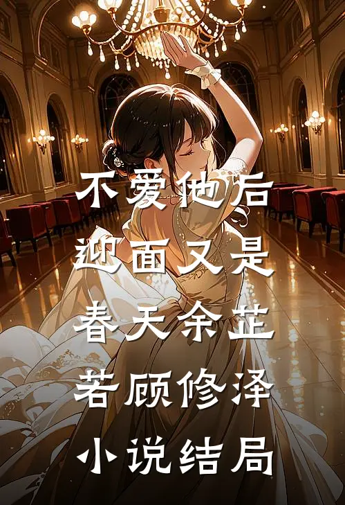 不爱他后，迎面又是春天余芷若顾修泽小说结局