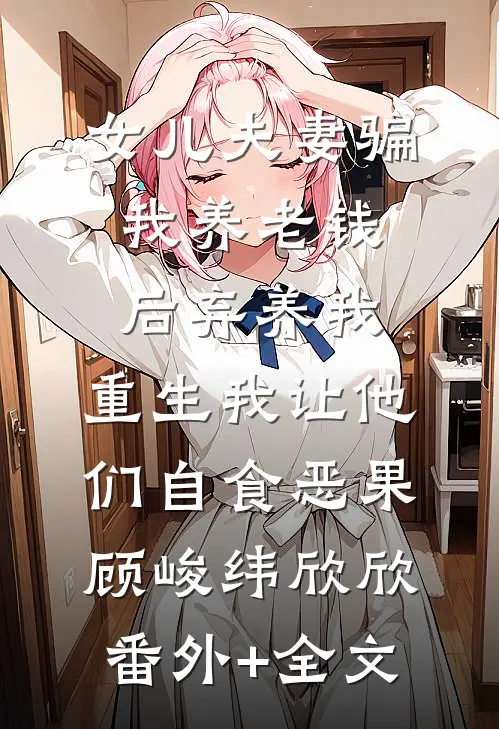 女儿夫妻骗我养老钱后弃养我，重生我让他们自食恶果顾峻纬欣欣(番外)+(全文)