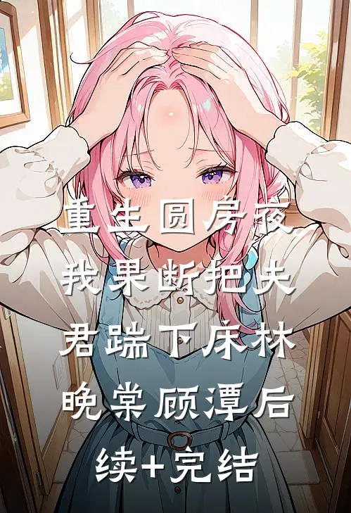 重生圆房夜，我果断把夫君踹下床林晚棠顾潭后续+完结