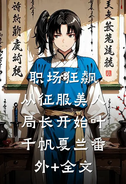 职场狂飙：从征服美人局长开始叶千帆夏兰(番外)+(全文)