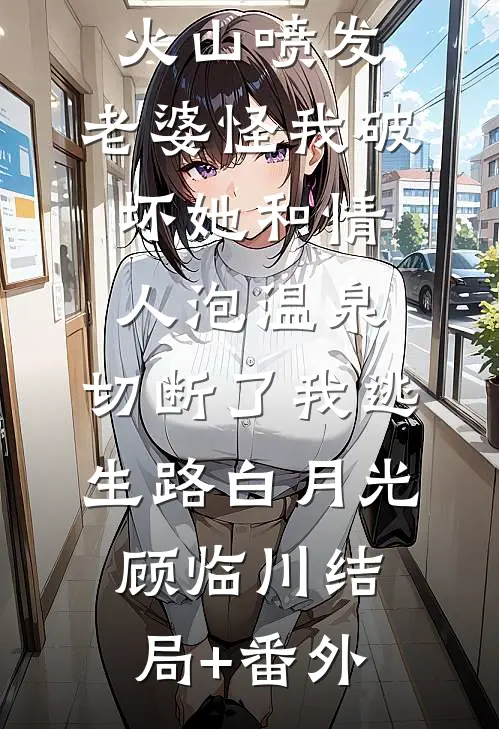 火山喷发，老婆怪我破坏她和情人泡温泉，切断了我逃生路白月光顾临川结局+番外