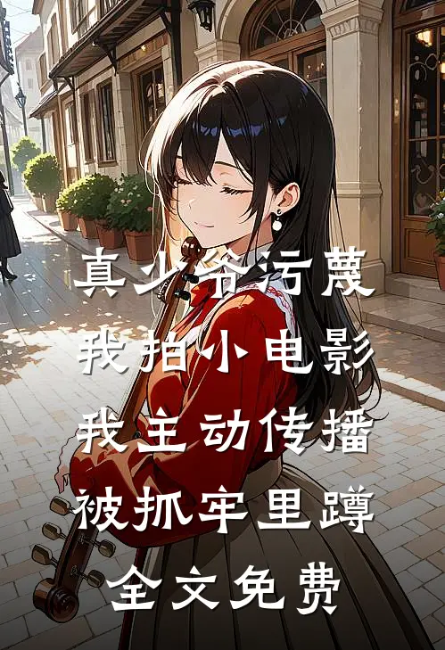 真少爷污蔑我拍小电影，我主动传播被抓牢里蹲全文免费