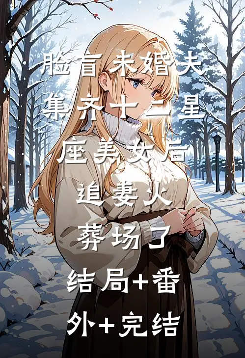 脸盲未婚夫集齐十二星座美女后，追妻火葬场了:结局+番外+完结