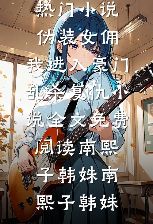 伪装女佣,我进入豪门乱杀复仇小说全文免费阅读南熙子韩姝