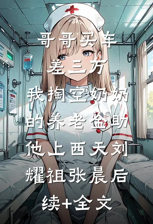 哥哥买车差三万，我掏空奶奶的养老金助他上西天刘耀祖张晨后续+全文