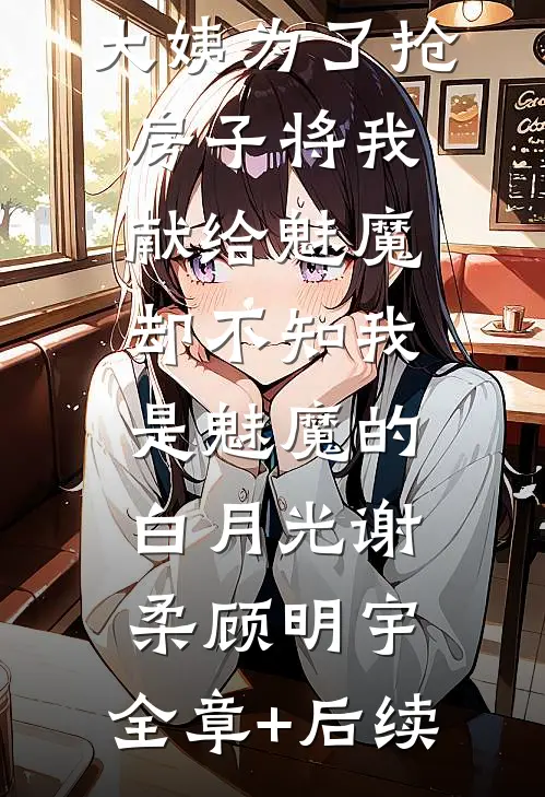 大姨为了抢房子将我献给魅魔，却不知我是魅魔的白月光谢柔顾明宇:全章+后续