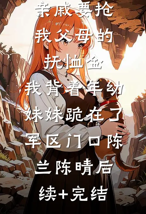 亲戚要抢我父母的抚恤金，我背着年幼妹妹跪在了军区门口陈兰陈晴后续+完结