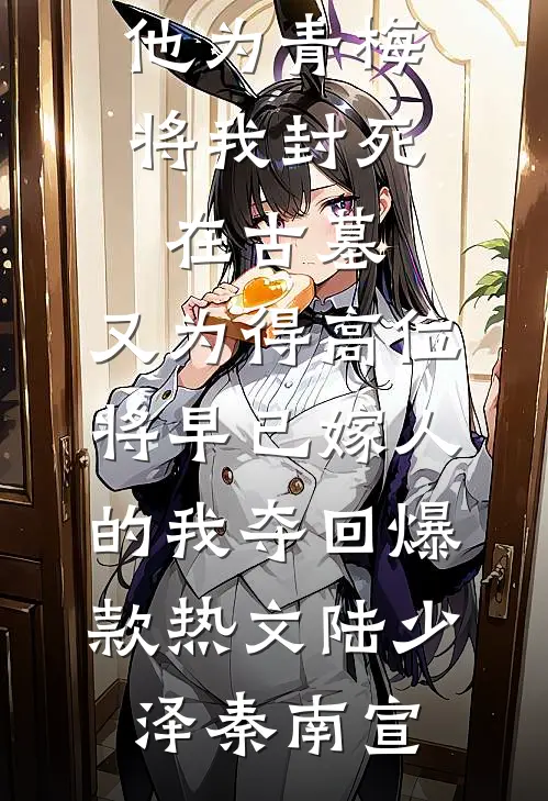 他为青梅将我封死在古墓，又为得高位将早已嫁人的我夺回爆款热文