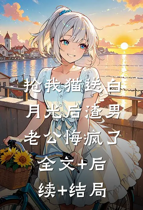 抢我猫送白月光后渣男老公悔疯了:全文+后续+结局