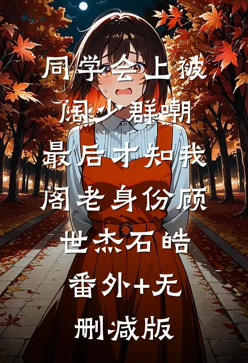 同学会上被阔少群嘲，最后才知我阁老身份顾世杰石皓:番外+无删减版