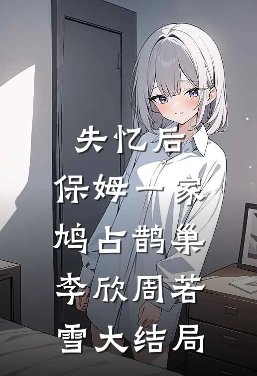 失忆后，保姆一家鸠占鹊巢李欣周若雪大结局