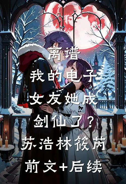离谱：我的电子女友她成剑仙了？苏浩林筱芮:前文+后续