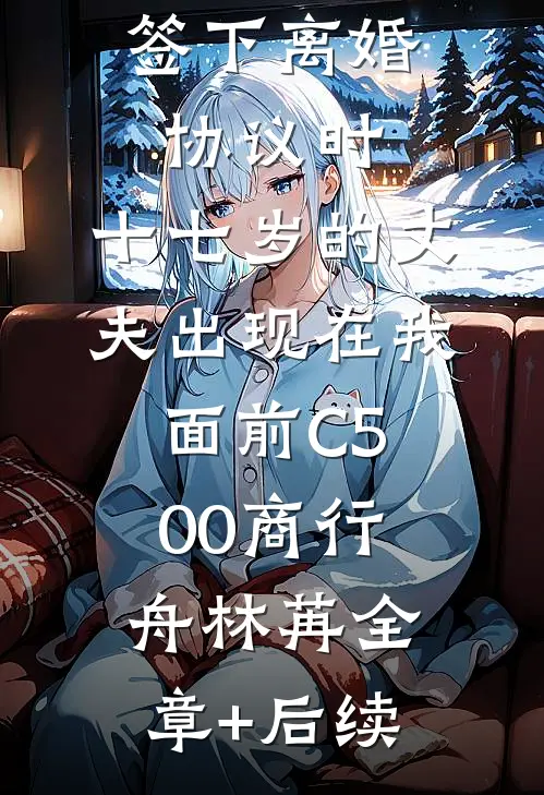 签下离婚协议时，十七岁的丈夫出现在我面前C500商行舟林苒全章+后续
