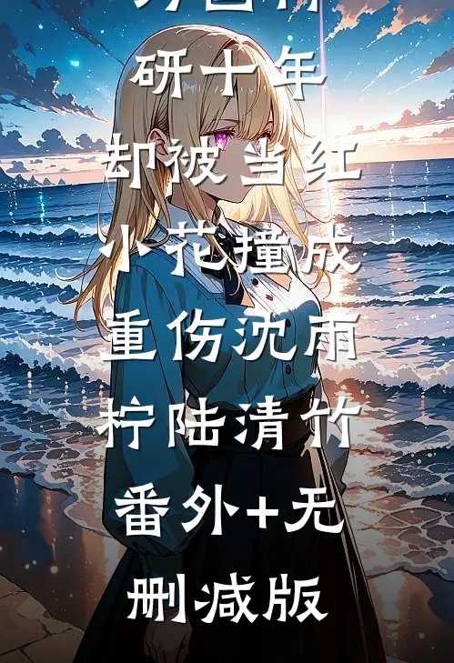为国科研十年，却被当红小花撞成重伤沈雨柠陆清竹:番外+无删减版