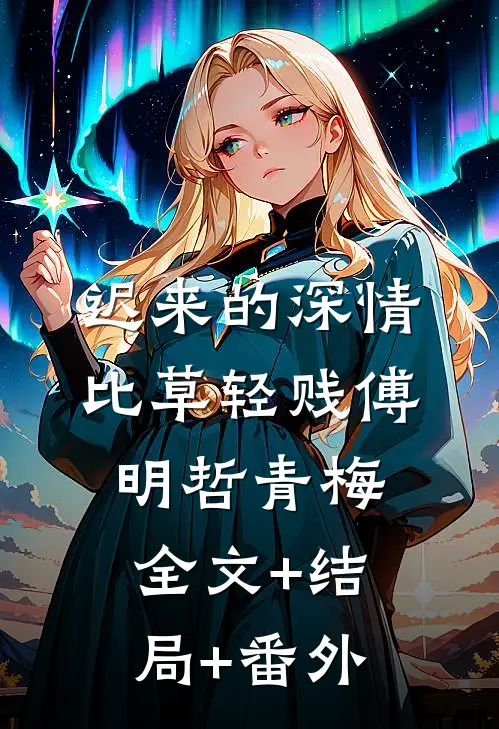 迟来的深情比草轻贱傅明哲青梅全文+结局+番外