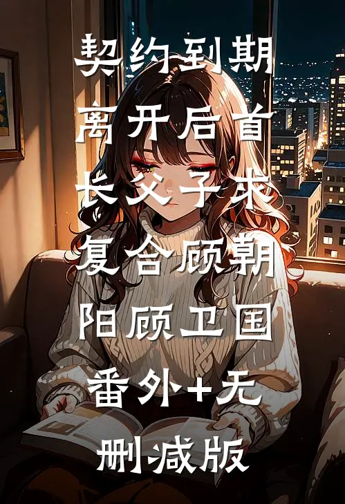 契约到期，离开后首长父子求复合顾朝阳顾卫国:番外+无删减版