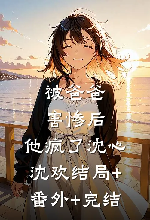 被爸爸害惨后，他疯了沈心沈欢结局+番外+完结