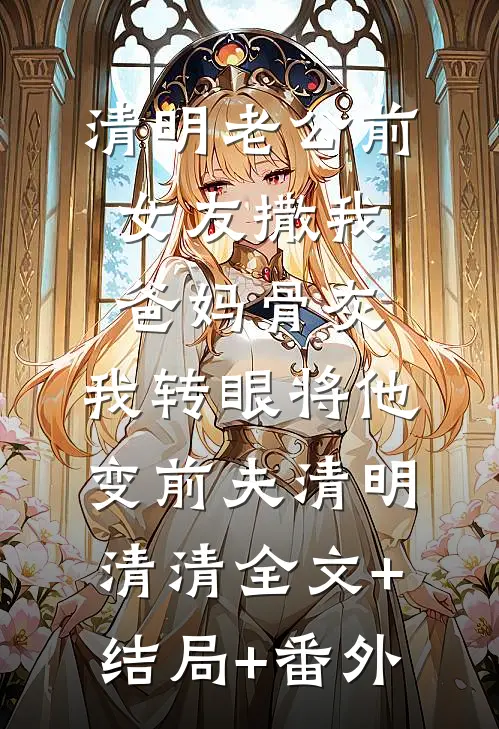 清明老公前女友撒我爸妈骨灰，我转眼将他变前夫清明清清全文+结局+番外
