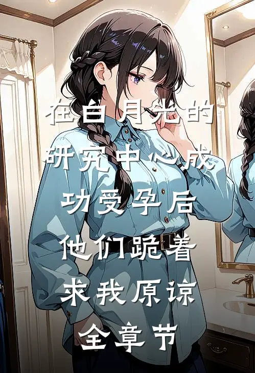 在白月光的研究中心成功受孕后，他们跪着求我原谅全章节