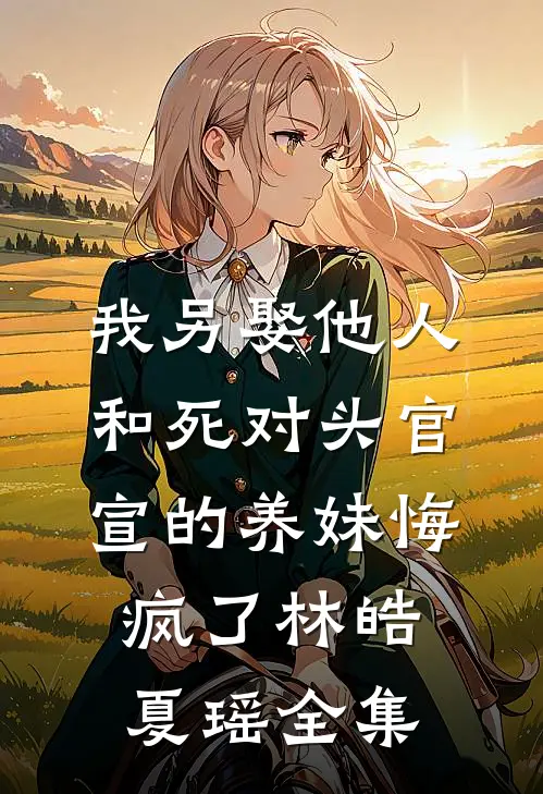 我另娶他人，和死对头官宣的养妹悔疯了林皓夏瑶全集