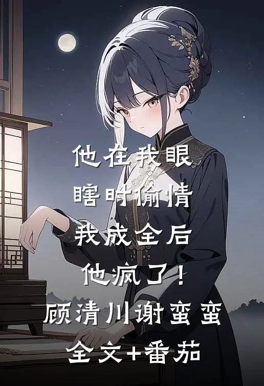 他在我眼瞎时偷情，我成全后他疯了！顾清川谢蛮蛮全文+番茄