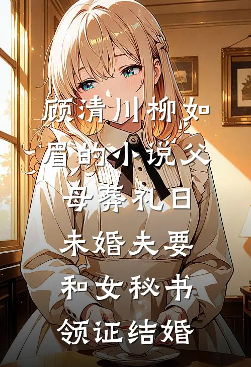 顾清川柳如眉的小说父母葬礼日，未婚夫要和女秘书领证结婚