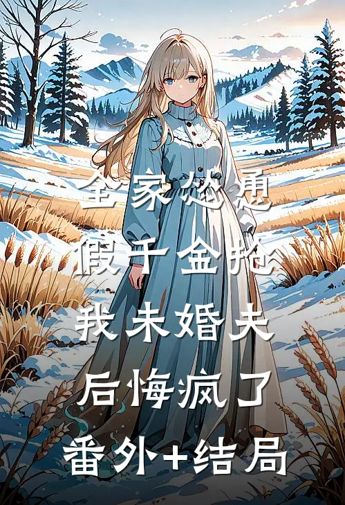 全家怂恿假千金抢我未婚夫后悔疯了:(番外)+(结局)