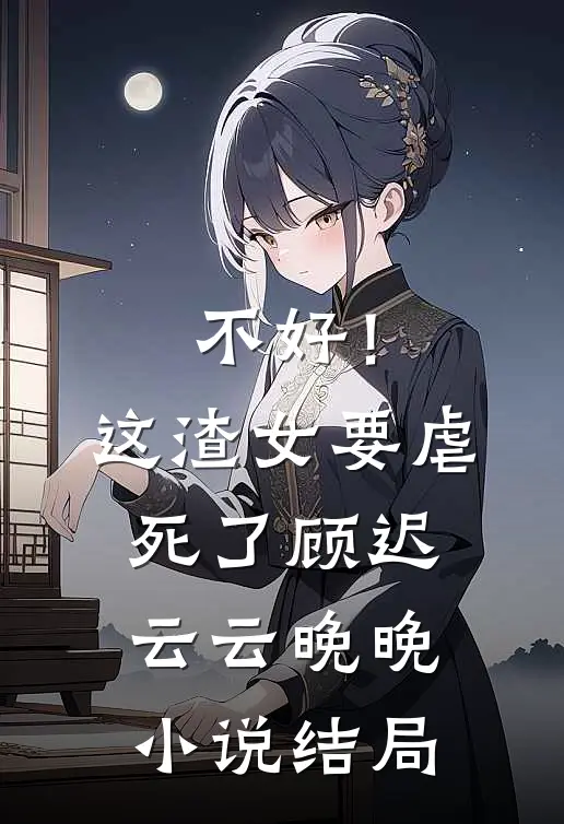 不好！这渣女要虐死了顾迟云云晚晚小说结局