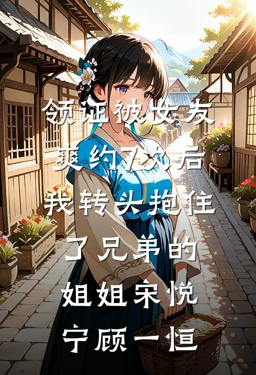 领证被女友爽约7次后，我转头抱住了兄弟的姐姐宋悦宁顾一恒