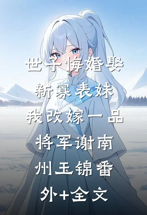 世子悔婚娶新寡表妹，我改嫁一品将军谢南州玉锦(番外)+(全文)